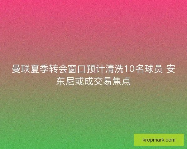 曼联夏季转会窗口预计清洗10名球员 安东尼或成交易焦点
