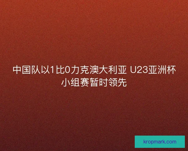 中国队以1比0力克澳大利亚 U23亚洲杯小组赛暂时领先